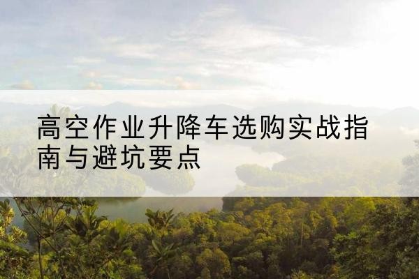 开化升降车怎么选-高空作业升降车选购实战指南与避坑要点