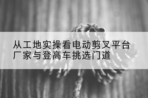 开化电动剪叉升降平台厂家-从工地实操看电动剪叉平台厂家与登高车挑选门道