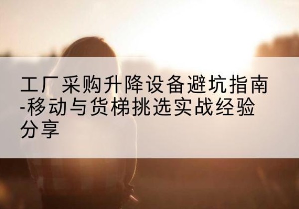 开化移动式升降机怎么选-工厂采购升降设备避坑指南-移动与货梯挑选实战经验分享