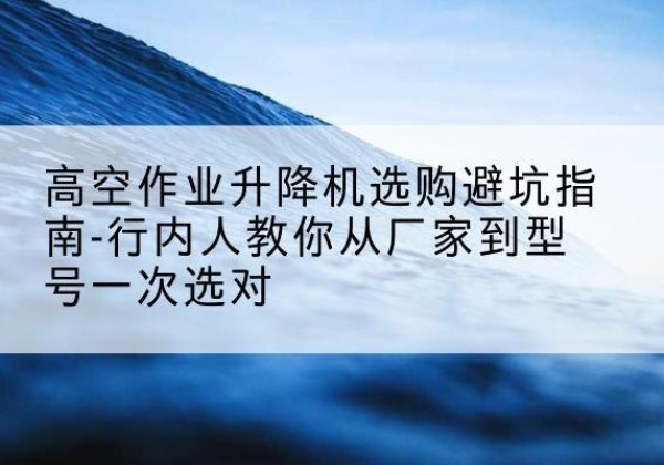 开化升降平台厂家-高空作业升降机选购避坑指南-行内人教你从厂家到型号一次选对