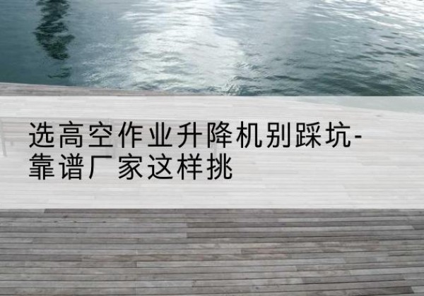 开化剪叉式升降机厂家-选高空作业升降机别踩坑-靠谱厂家这样挑