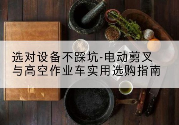 开化电动剪叉升降平台怎么选-选对设备不踩坑-电动剪叉与高空作业车实用选购指南