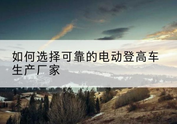 开化电动登高车厂家-如何选择可靠的电动登高车生产厂家
