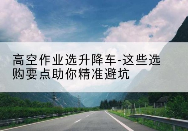 开化升降车厂家-高空作业选升降车-这些选购要点助你*避坑