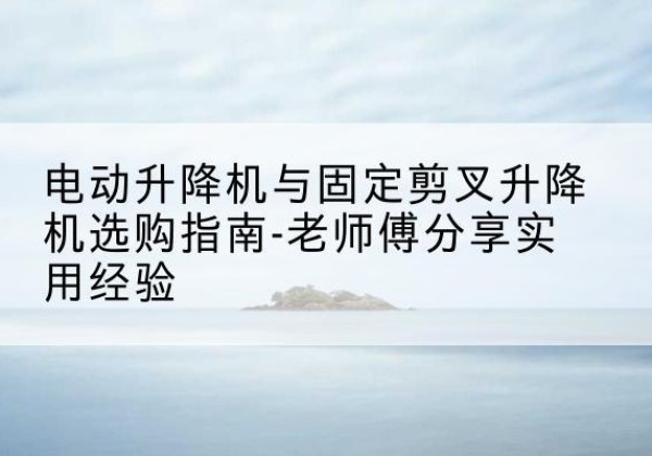 开化电动升降机怎么选-电动升降机与固定剪叉升降机选购指南-老师傅分享实用经验