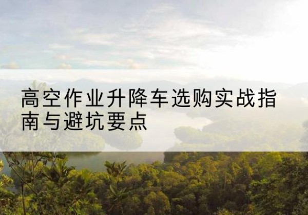 开化升降车怎么选-高空作业升降车选购实战指南与避坑要点