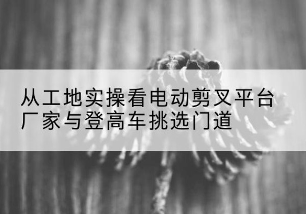 开化电动剪叉升降平台厂家-从工地实操看电动剪叉平台厂家与登高车挑选门道