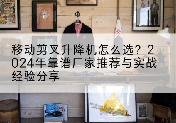 开化升降平台厂家推荐-移动剪叉升降机怎么选？2024年靠谱厂家推荐与实战经验分享